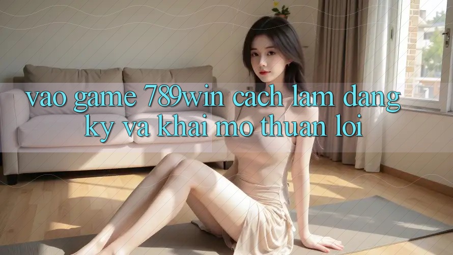 Vào Game 789win - Cách làm Đăng Ký Và Khai mở Thuận Lợi
