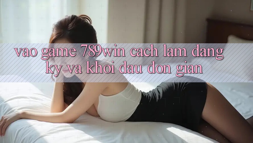 Vào Game 789win - Cách làm Đăng Ký Và Khởi đầu Đơn giản Vào Game 789win - Cách làm Đăng Ký Và Khởi đầu Đơn giản