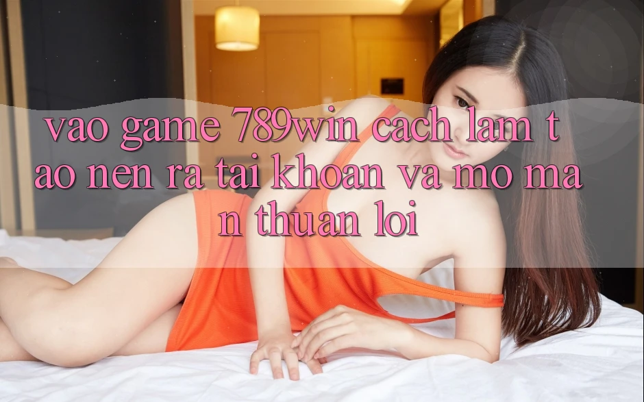 Vào Game 789win - Cách làm Tạo nên ra tài khoản Và Mở màn Thuận Lợi