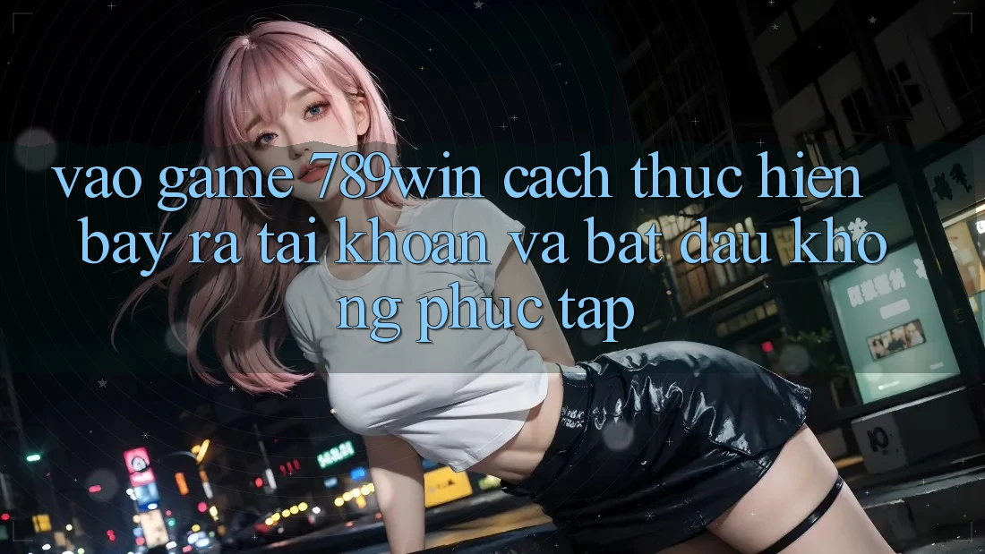 Vào Game 789win - Cách thực hiện Bày ra tài khoản Và Bắt đầu Không phức tạp