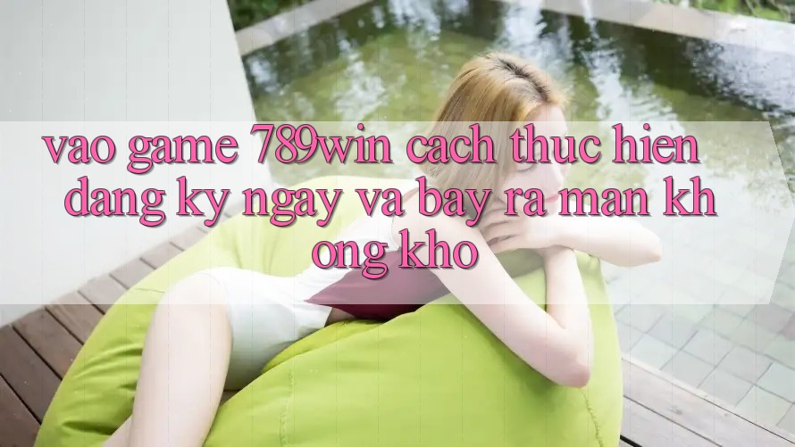 Vào Game 789win - Cách thực hiện Đăng ký ngay Và Bày ra màn Không khó Vào Game 789win - Cách thực hiện Đăng ký ngay Và Bày ra màn Không khó