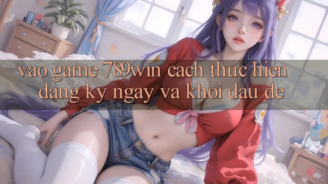 Vào Game 789win - Cách thực hiện Đăng ký ngay Và Khởi Đầu Dễ Vào Game 789win - Cách thực hiện Đăng ký ngay Và Khởi Đầu Dễ