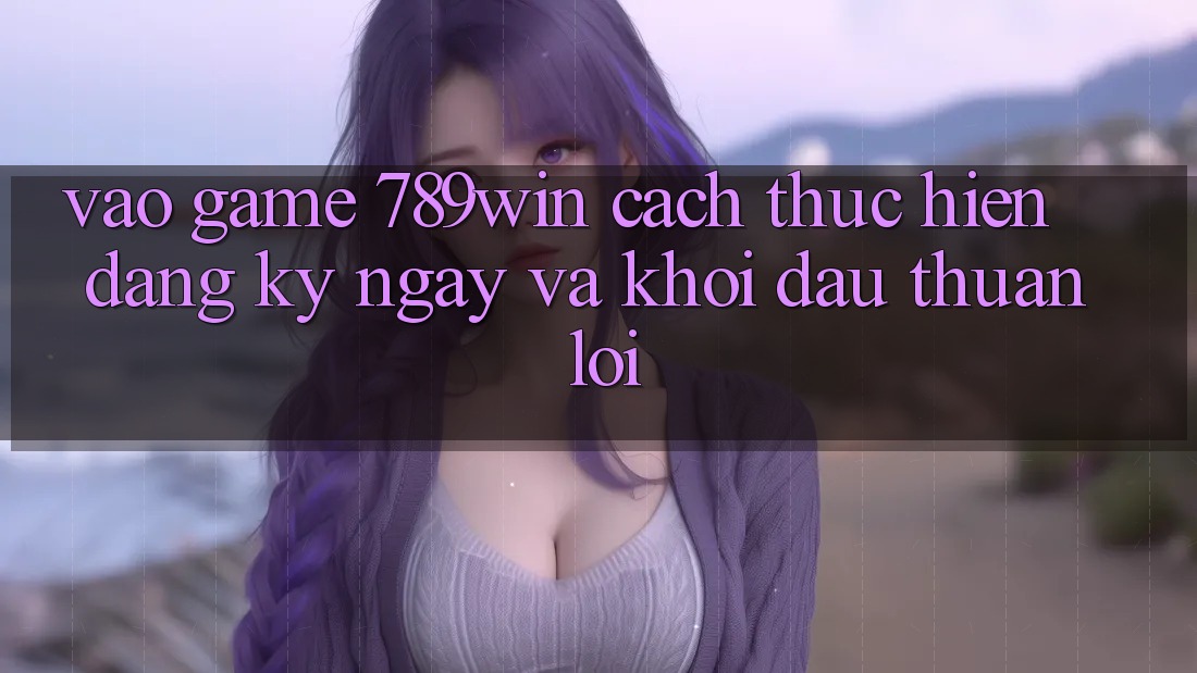 Vào Game 789win - Cách thực hiện Đăng ký ngay Và Khởi Đầu Thuận lợi Vào Game 789win - Cách thực hiện Đăng ký ngay Và Khởi Đầu Thuận lợi
