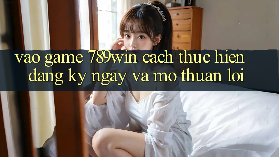 Vào Game 789win - Cách thực hiện Đăng ký ngay Và Mở Thuận Lợi Vào Game 789win - Cách thực hiện Đăng ký ngay Và Mở Thuận Lợi