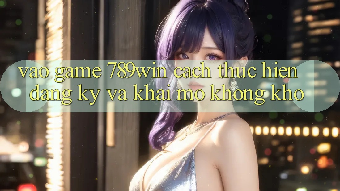 Vào Game 789win - Cách thực hiện Đăng Ký Và Khai mở Không khó Vào Game 789win - Cách thực hiện Đăng Ký Và Khai mở Không khó