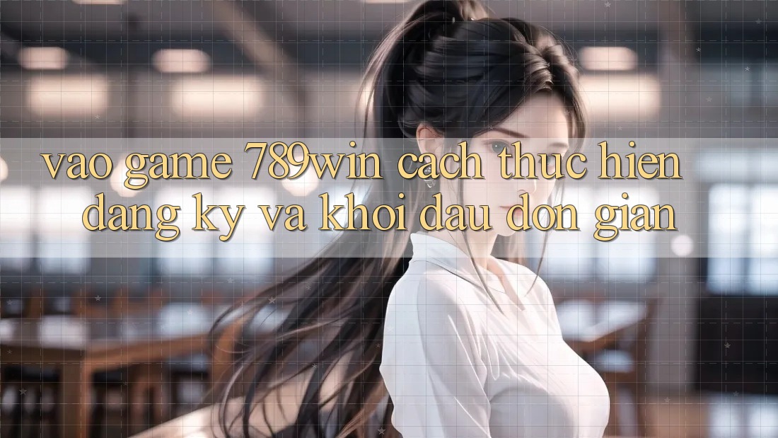 Vào Game 789win - Cách thực hiện Đăng Ký Và Khởi Đầu Đơn giản Vào Game 789win - Cách thực hiện Đăng Ký Và Khởi Đầu Đơn giản