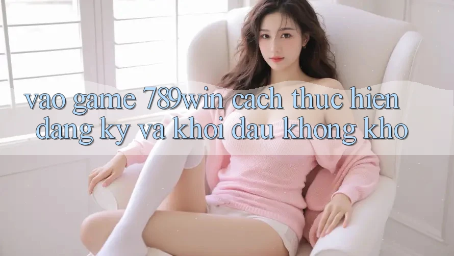 Vào Game 789win - Cách thực hiện Đăng Ký Và Khởi Đầu Không khó Vào Game 789win - Cách thực hiện Đăng Ký Và Khởi Đầu Không khó