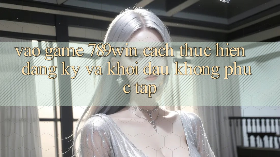 Vào Game 789win - Cách thực hiện Đăng Ký Và Khởi đầu Không phức tạp Vào Game 789win - Cách thực hiện Đăng Ký Và Khởi đầu Không phức tạp