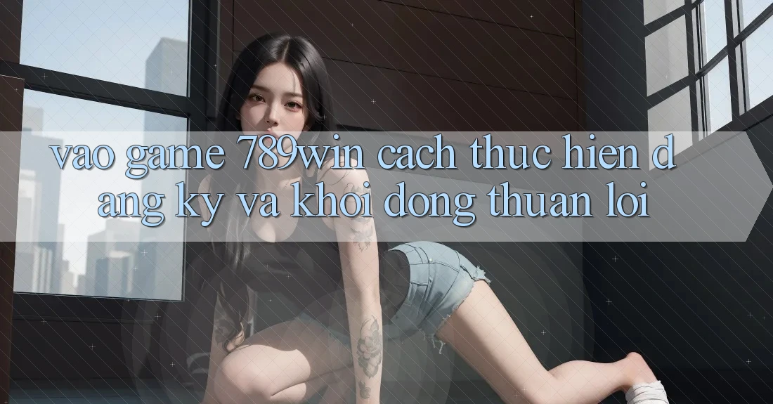 Vào Game 789win - Cách thực hiện Đăng Ký Và Khởi động Thuận Lợi Vào Game 789win - Cách thực hiện Đăng Ký Và Khởi động Thuận Lợi