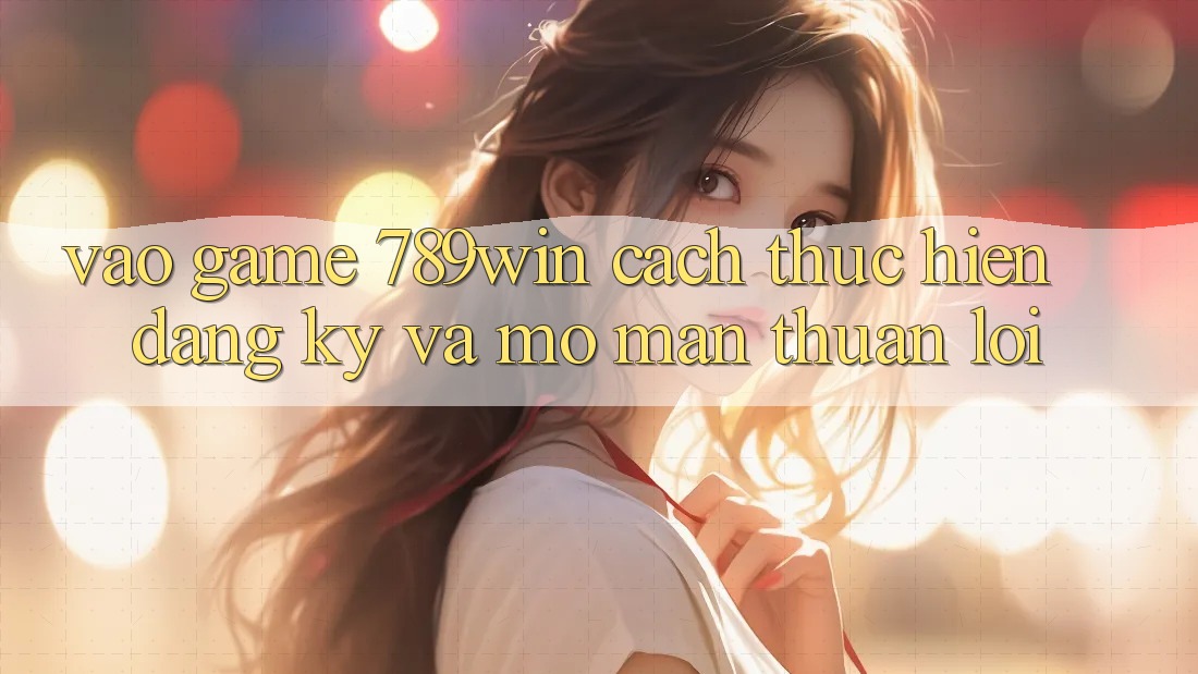 Vào Game 789win - Cách thực hiện Đăng Ký Và Mở màn Thuận Lợi Vào Game 789win - Cách thực hiện Đăng Ký Và Mở màn Thuận Lợi