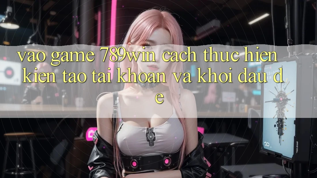 Vào Game 789win - Cách thực hiện Kiến tạo tài khoản Và Khởi Đầu Dễ Vào Game 789win - Cách thực hiện Kiến tạo tài khoản Và Khởi Đầu Dễ