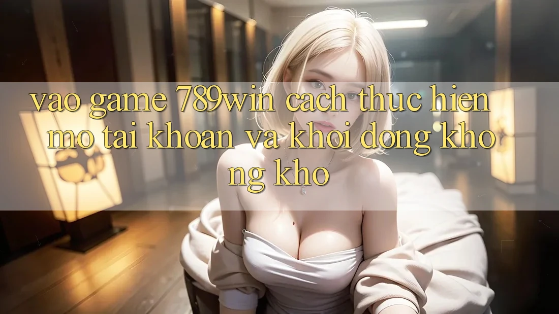 Vào Game 789win - Cách thực hiện Mở tài khoản Và Khởi động Không khó Vào Game 789win - Cách thực hiện Mở tài khoản Và Khởi động Không khó