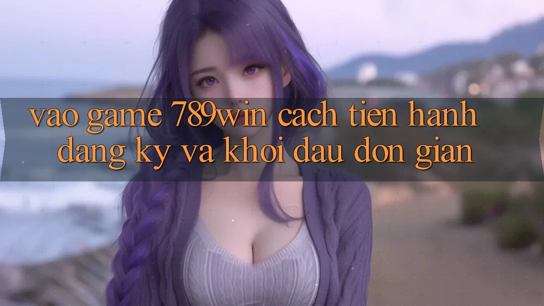 Vào Game 789win - Cách tiến hành Đăng Ký Và Khởi đầu Đơn giản Vào Game 789win - Cách tiến hành Đăng Ký Và Khởi đầu Đơn giản