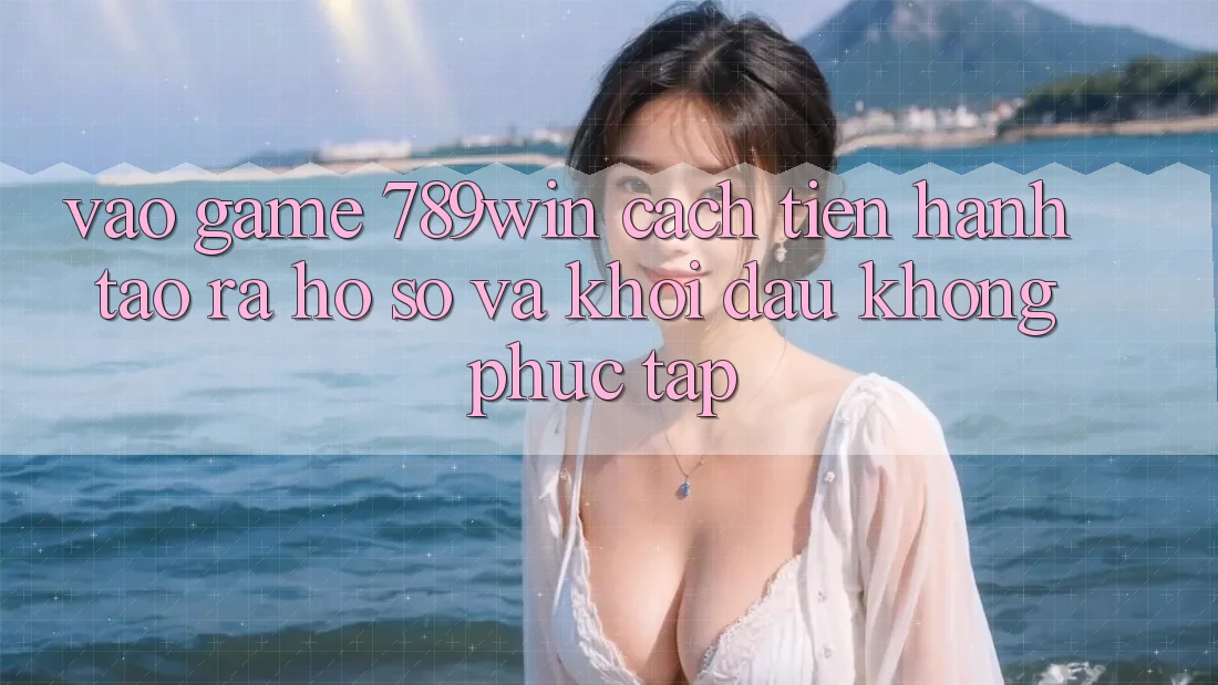 Vào Game 789win - Cách tiến hành Tạo ra hồ sơ Và Khởi Đầu Không phức tạp Vào Game 789win - Cách tiến hành Tạo ra hồ sơ Và Khởi Đầu Không phức tạp