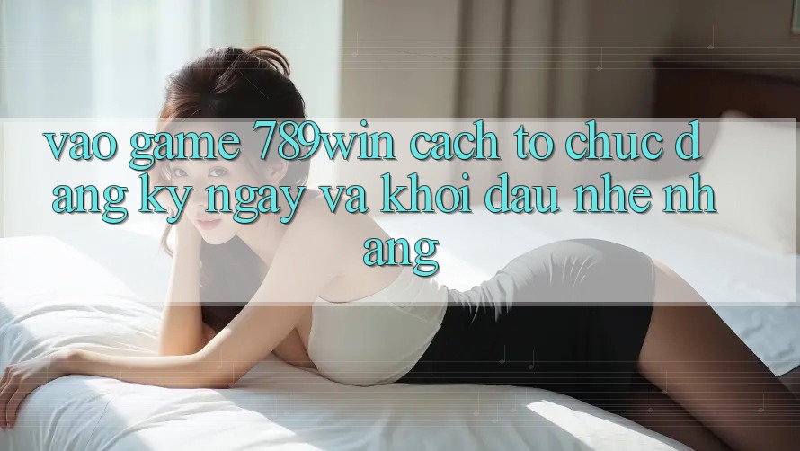Vào Game 789win - Cách tổ chức Đăng ký ngay Và Khởi Đầu Nhẹ nhàng Vào Game 789win - Cách tổ chức Đăng ký ngay Và Khởi Đầu Nhẹ nhàng