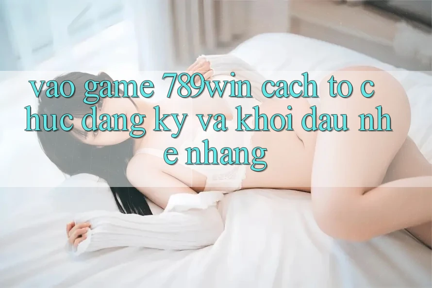 Vào Game 789win - Cách tổ chức Đăng Ký Và Khởi Đầu Nhẹ nhàng