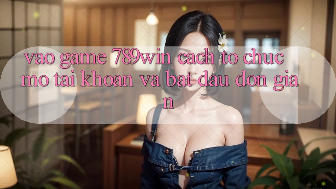 Vào Game 789win - Cách tổ chức Mở tài khoản Và Bắt đầu Đơn giản Vào Game 789win - Cách tổ chức Mở tài khoản Và Bắt đầu Đơn giản