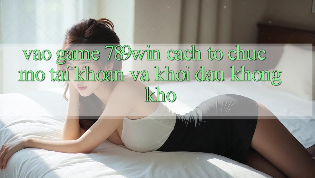 Vào Game 789win - Cách tổ chức Mở tài khoản Và Khởi đầu Không khó Vào Game 789win - Cách tổ chức Mở tài khoản Và Khởi đầu Không khó