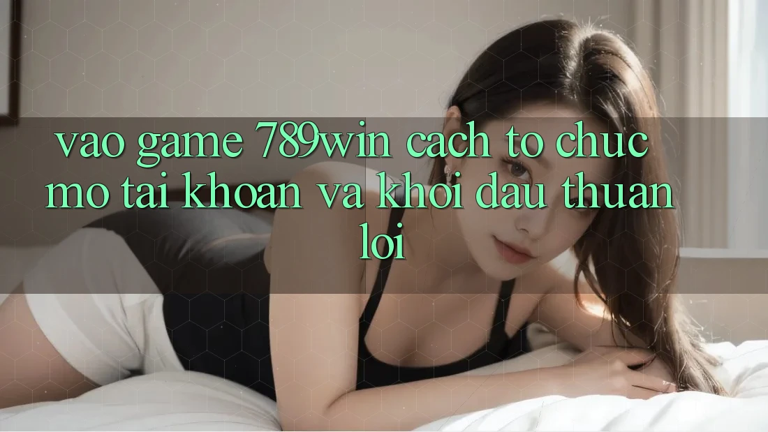 Vào Game 789win - Cách tổ chức Mở tài khoản Và Khởi Đầu Thuận Lợi Vào Game 789win - Cách tổ chức Mở tài khoản Và Khởi Đầu Thuận Lợi