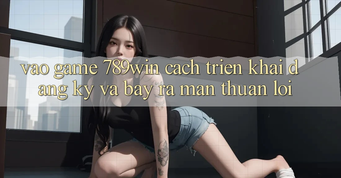 Vào Game 789win - Cách triển khai Đăng Ký Và Bày ra màn Thuận Lợi Vào Game 789win - Cách triển khai Đăng Ký Và Bày ra màn Thuận Lợi