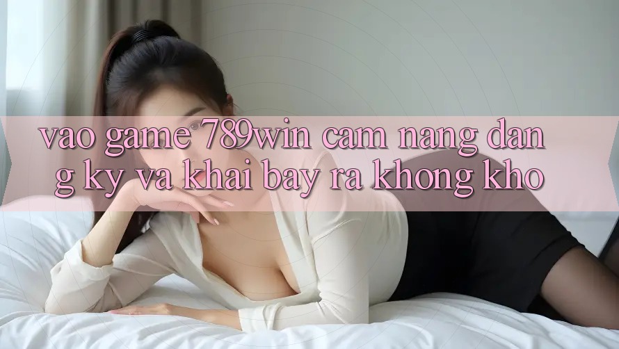 Vào Game 789win - Cẩm nang Đăng Ký Và Khai bày ra Không khó Vào Game 789win - Cẩm nang Đăng Ký Và Khai bày ra Không khó