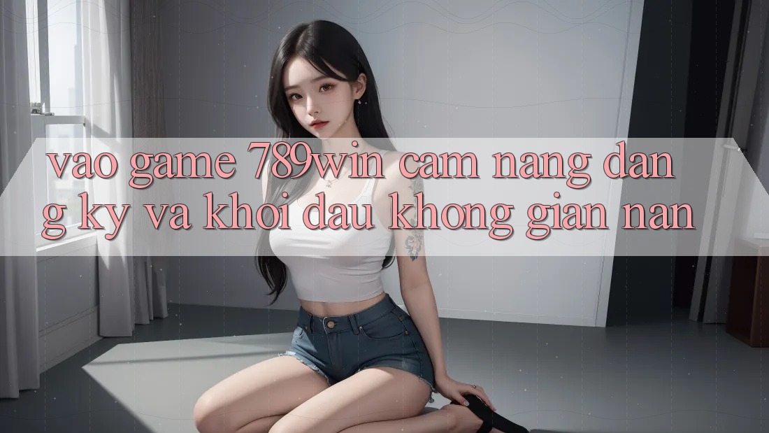 Vào Game 789win - Cẩm nang Đăng Ký Và Khởi Đầu Không gian nan Vào Game 789win - Cẩm nang Đăng Ký Và Khởi Đầu Không gian nan