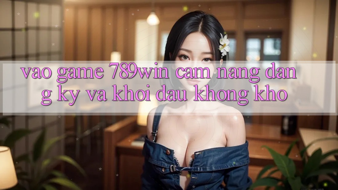 Vào Game 789win - Cẩm nang Đăng Ký Và Khởi Đầu Không khó Vào Game 789win - Cẩm nang Đăng Ký Và Khởi Đầu Không khó