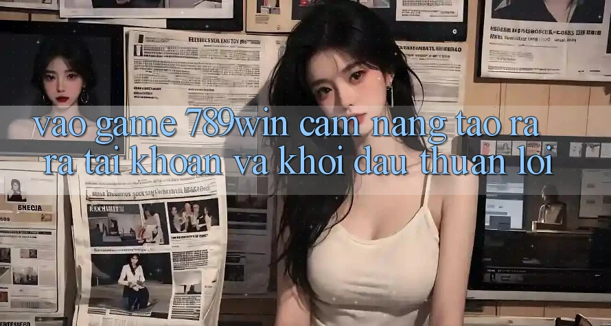 Vào Game 789win - Cẩm nang Tạo ra ra tài khoản Và Khởi Đầu Thuận Lợi