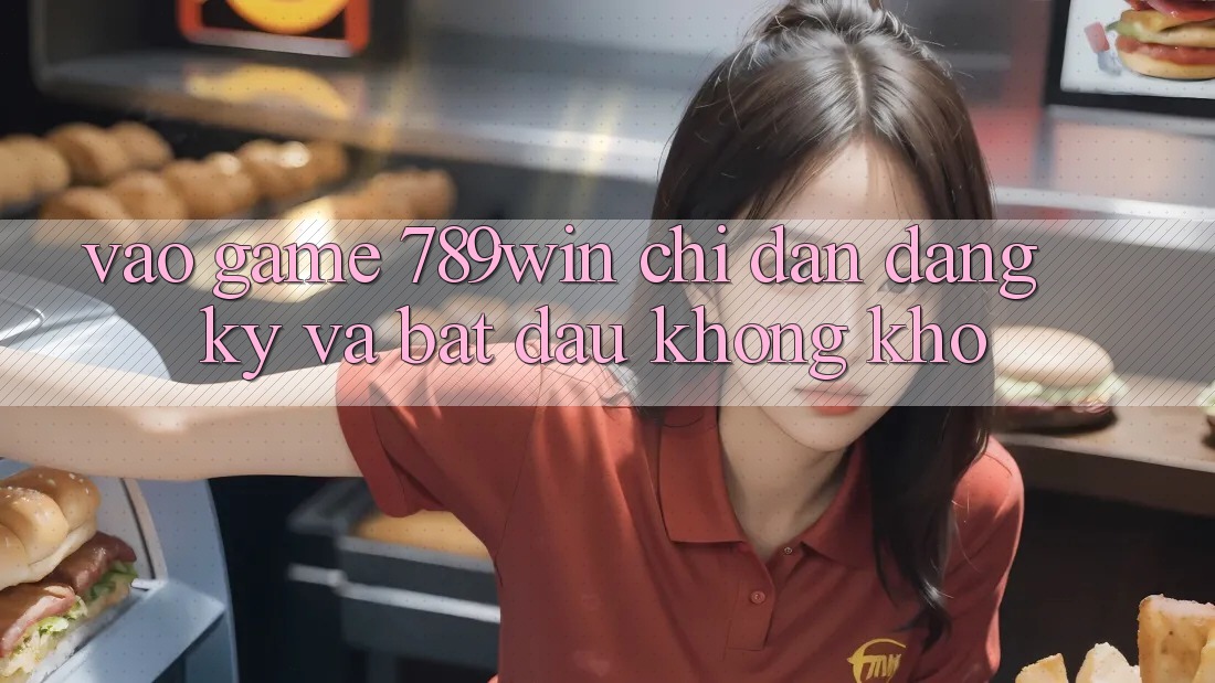 Vào Game 789win - Chỉ dẫn Đăng Ký Và Bắt đầu Không khó