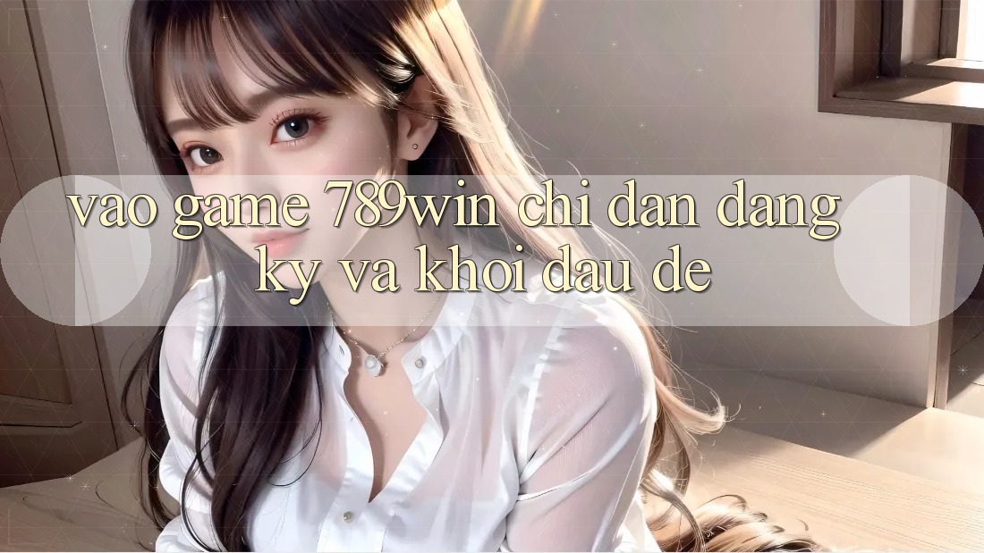 Vào Game 789win - Chỉ dẫn Đăng Ký Và Khởi Đầu Dễ