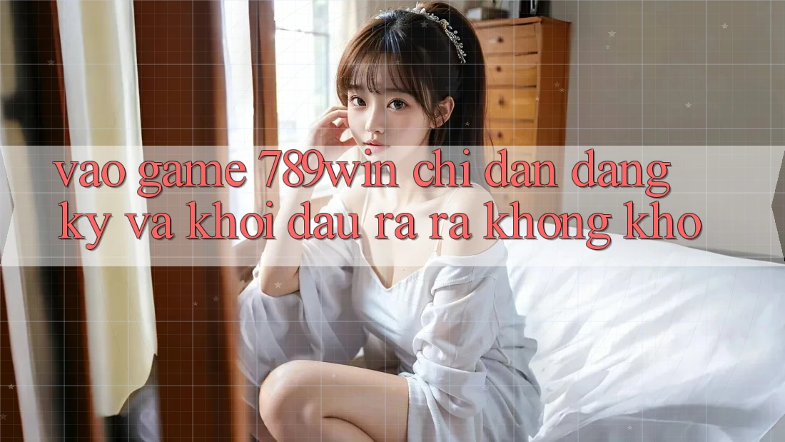 Vào Game 789win - Chỉ dẫn Đăng Ký Và Khởi đầu ra ra Không khó Vào Game 789win - Chỉ dẫn Đăng Ký Và Khởi đầu ra ra Không khó