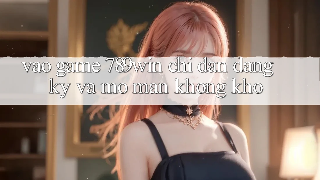 Vào Game 789win - Chỉ dẫn Đăng Ký Và Mở màn Không khó Vào Game 789win - Chỉ dẫn Đăng Ký Và Mở màn Không khó