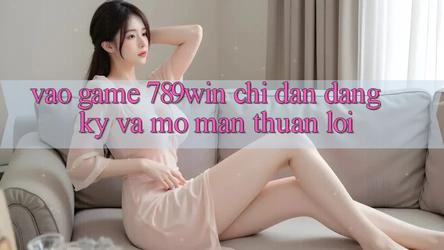 Vào Game 789win - Chỉ dẫn Đăng Ký Và Mở màn Thuận Lợi Vào Game 789win - Chỉ dẫn Đăng Ký Và Mở màn Thuận Lợi