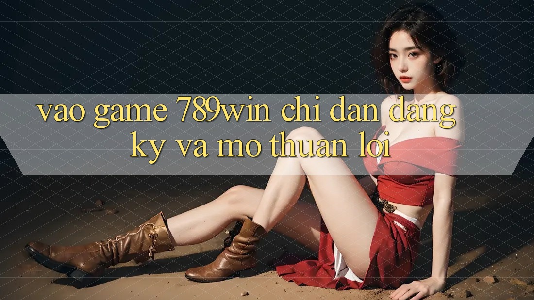 Vào Game 789win - Chỉ dẫn Đăng Ký Và Mở Thuận lợi