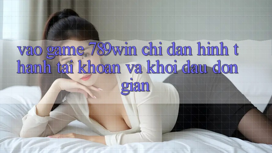 Vào Game 789win - Chỉ dẫn Hình thành tài khoản Và Khởi Đầu Đơn giản Vào Game 789win - Chỉ dẫn Hình thành tài khoản Và Khởi Đầu Đơn giản