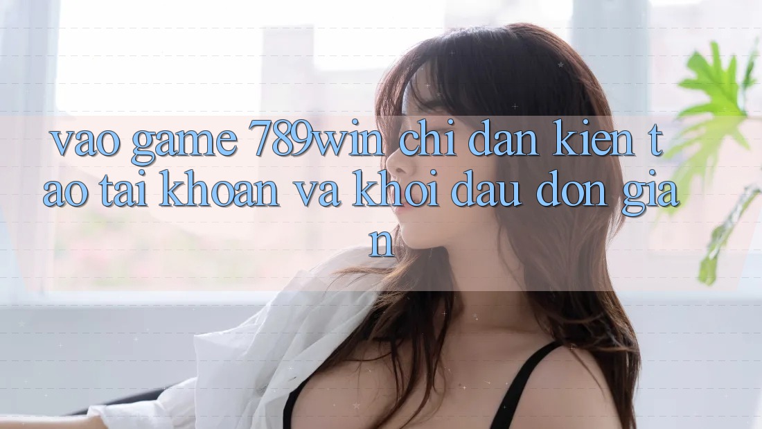 Vào Game 789win - Chỉ dẫn Kiến tạo tài khoản Và Khởi Đầu Đơn giản Vào Game 789win - Chỉ dẫn Kiến tạo tài khoản Và Khởi Đầu Đơn giản
