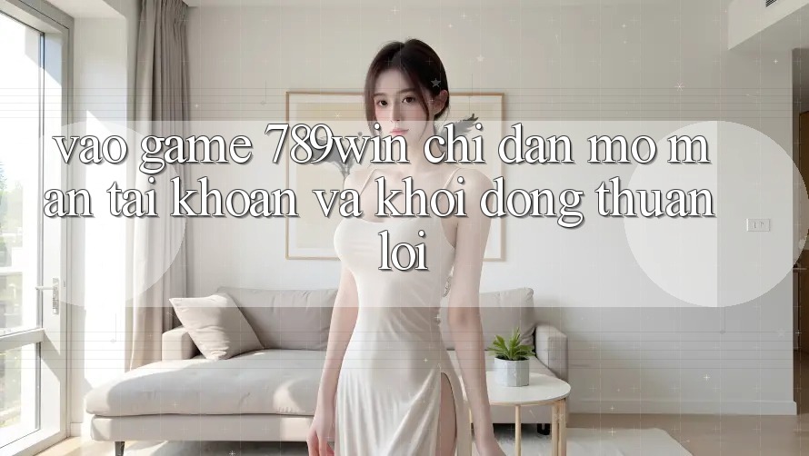 Vào Game 789win - Chỉ dẫn Mở màn tài khoản Và Khởi động Thuận Lợi