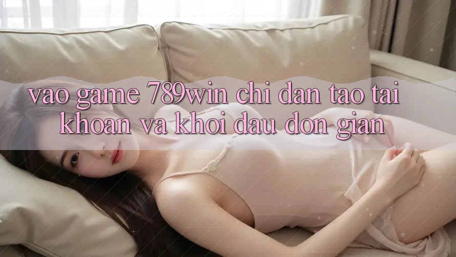 Vào Game 789win - Chỉ dẫn Tạo tài khoản Và Khởi Đầu Đơn giản Vào Game 789win - Chỉ dẫn Tạo tài khoản Và Khởi Đầu Đơn giản