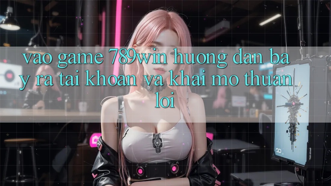 Vào Game 789win - Hướng dẫn Bày ra tài khoản Và Khai mở Thuận Lợi Vào Game 789win - Hướng dẫn Bày ra tài khoản Và Khai mở Thuận Lợi
