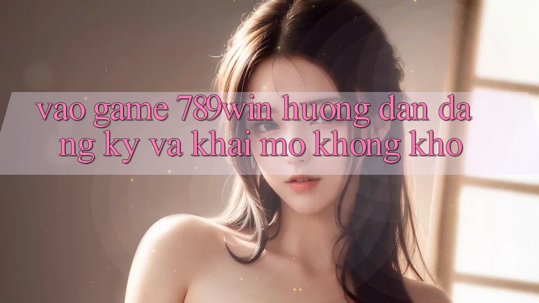 Vào Game 789win - Hướng dẫn Đăng Ký Và Khai mở Không khó Vào Game 789win - Hướng dẫn Đăng Ký Và Khai mở Không khó
