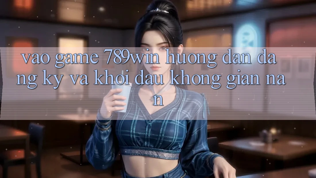 Vào Game 789win - Hướng dẫn Đăng Ký Và Khởi Đầu Không gian nan Vào Game 789win - Hướng dẫn Đăng Ký Và Khởi Đầu Không gian nan