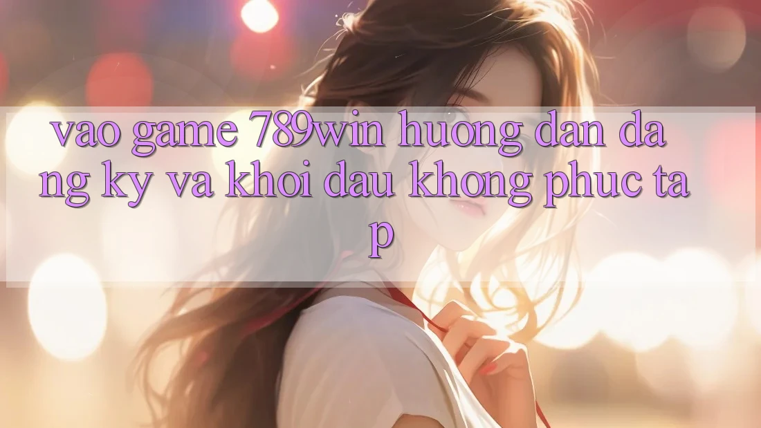 Vào Game 789win - Hướng dẫn Đăng Ký Và Khởi Đầu Không phức tạp Vào Game 789win - Hướng dẫn Đăng Ký Và Khởi Đầu Không phức tạp