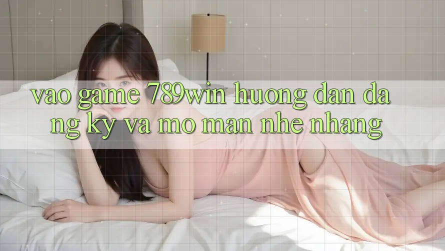 Vào Game 789win - Hướng dẫn Đăng Ký Và Mở màn Nhẹ nhàng Vào Game 789win - Hướng dẫn Đăng Ký Và Mở màn Nhẹ nhàng