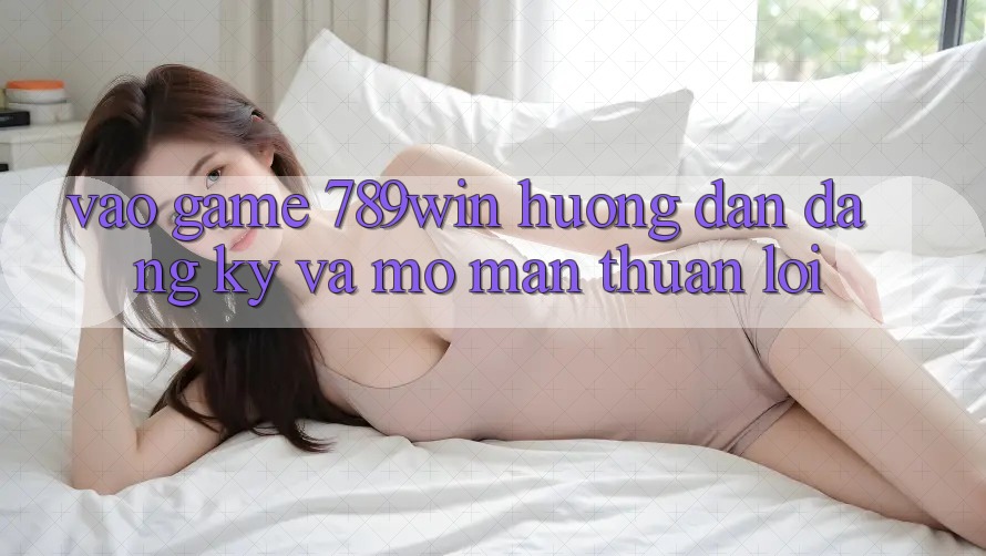 Vào Game 789win - Hướng dẫn Đăng Ký Và Mở màn Thuận Lợi Vào Game 789win - Hướng dẫn Đăng Ký Và Mở màn Thuận Lợi