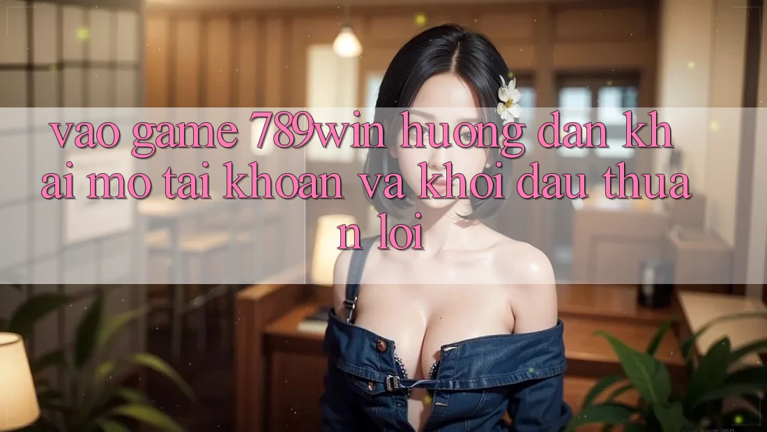 Vào Game 789win - Hướng dẫn Khai mở tài khoản Và Khởi Đầu Thuận Lợi
