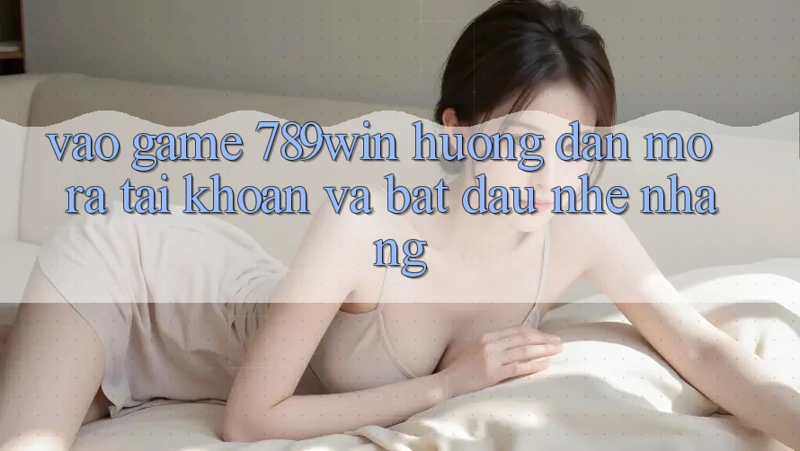 Vào Game 789win - Hướng dẫn Mở ra tài khoản Và Bắt đầu Nhẹ nhàng Vào Game 789win - Hướng dẫn Mở ra tài khoản Và Bắt đầu Nhẹ nhàng