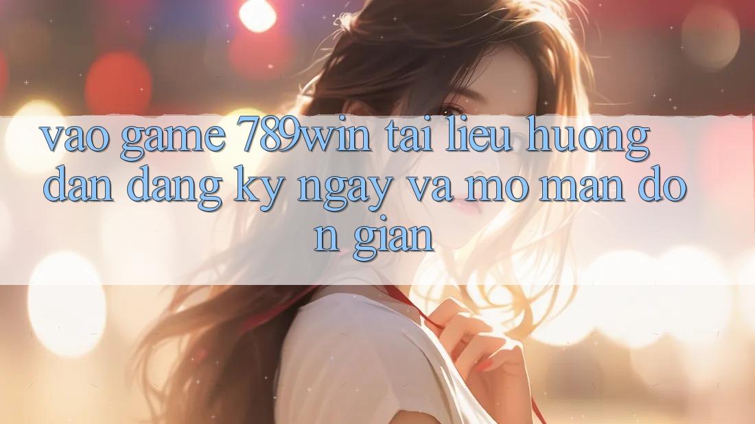 Vào Game 789win - Tài liệu hướng dẫn Đăng ký ngay Và Mở màn Đơn giản Vào Game 789win - Tài liệu hướng dẫn Đăng ký ngay Và Mở màn Đơn giản