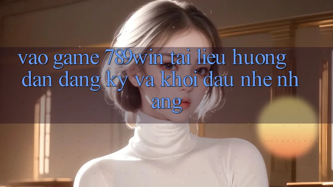 Vào Game 789win - Tài liệu hướng dẫn Đăng Ký Và Khởi Đầu Nhẹ nhàng Vào Game 789win - Tài liệu hướng dẫn Đăng Ký Và Khởi Đầu Nhẹ nhàng
