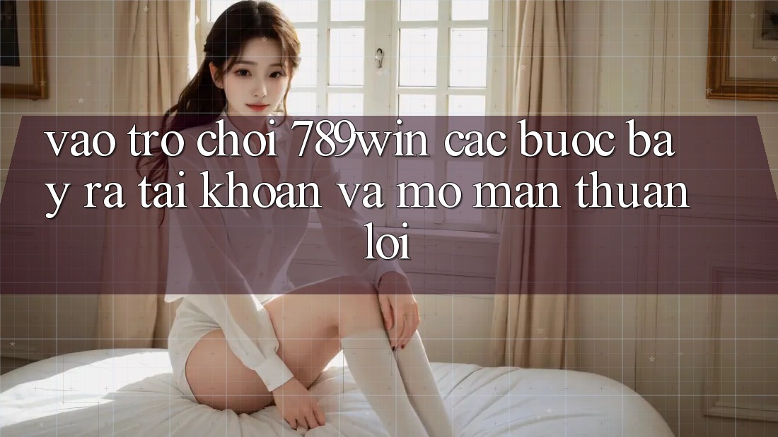 Vào Trò chơi 789win - Các Bước Bày ra tài khoản Và Mở màn Thuận lợi Vào Trò chơi 789win - Các Bước Bày ra tài khoản Và Mở màn Thuận lợi