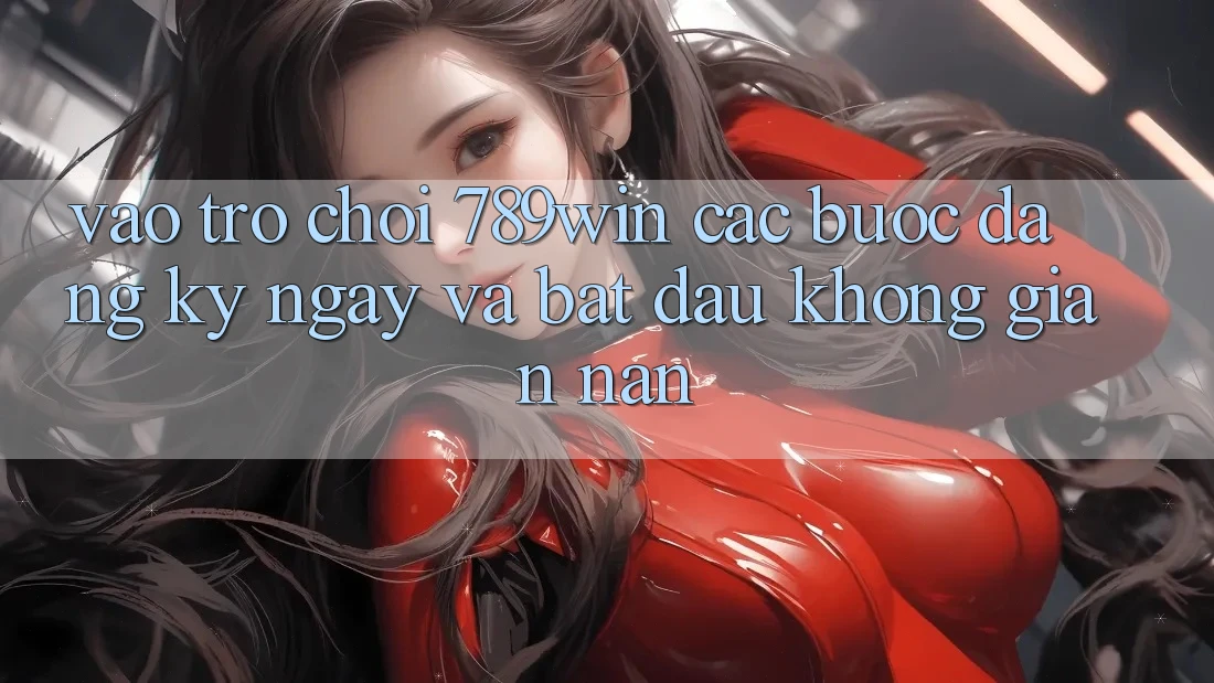 Vào Trò chơi 789win - Các Bước Đăng ký ngay Và Bắt đầu Không gian nan Vào Trò chơi 789win - Các Bước Đăng ký ngay Và Bắt đầu Không gian nan